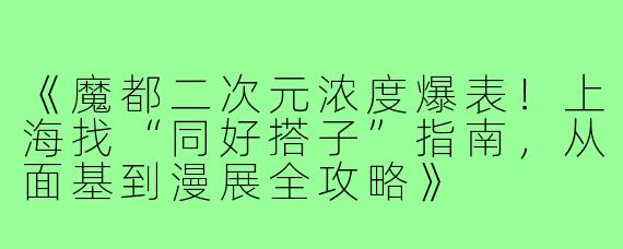《魔都二次元浓度爆表！上海找“同好搭子”指南，从面基到漫展全攻略》