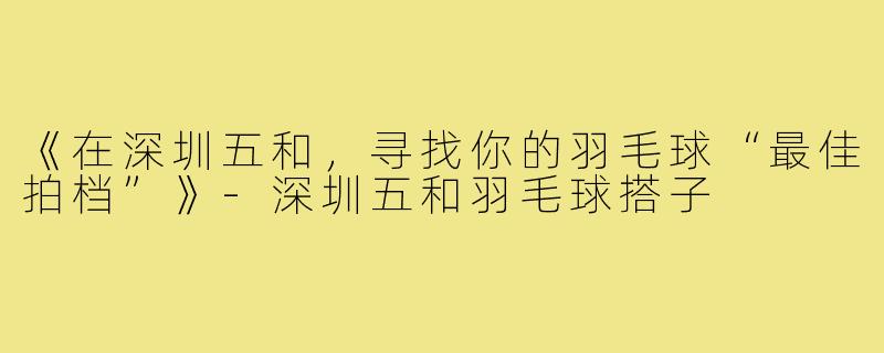 《在深圳五和，寻找你的羽毛球“最佳拍档”》-深圳五和羽毛球搭子