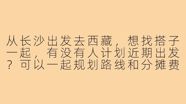 从长沙出发去西藏，想找搭子一起，有没有人计划近期出发？可以一起规划路线和分摊费用！