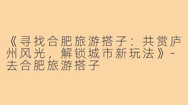 《寻找合肥旅游搭子：共赏庐州风光，解锁城市新玩法》