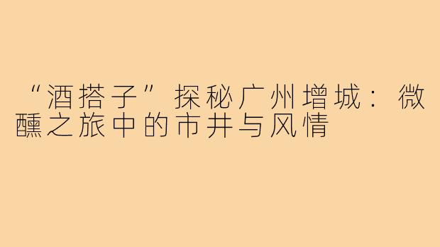 “酒搭子”探秘广州增城：微醺之旅中的市井与风情