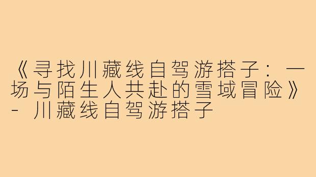 《寻找川藏线自驾游搭子：一场与陌生人共赴的雪域冒险》-川藏线自驾游搭子