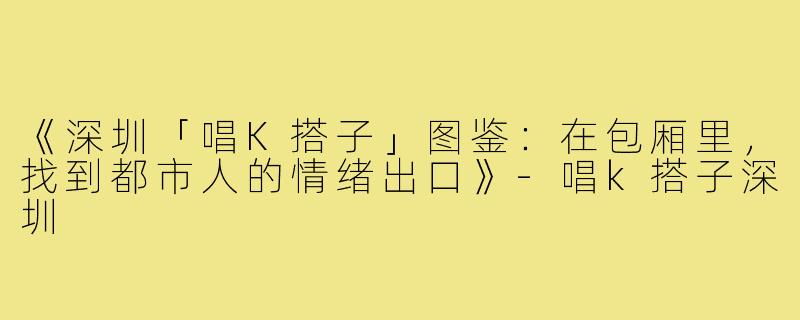 《深圳「唱K搭子」图鉴：在包厢里，找到都市人的情绪出口》-唱k搭子深圳