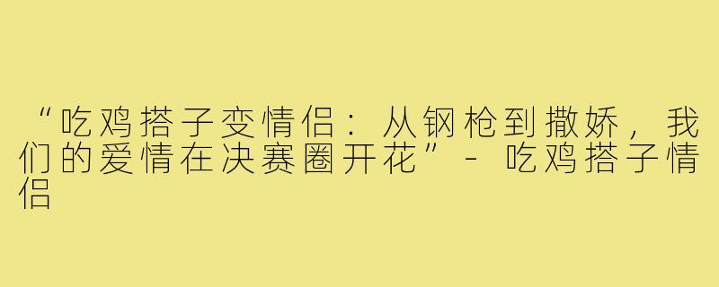 “吃鸡搭子变情侣:从钢枪到撒娇,我们的爱情在决赛圈开花”-吃鸡搭子情侣