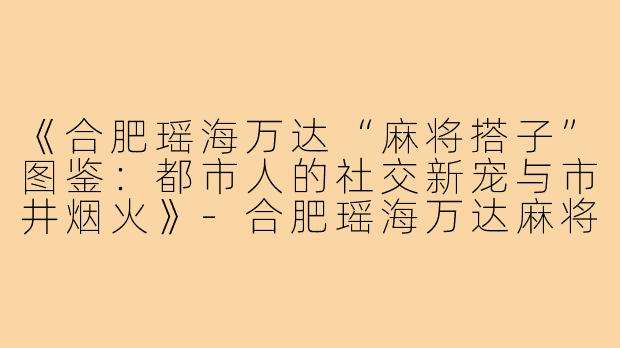 《合肥瑶海万达“麻将搭子”图鉴：都市人的社交新宠与市井烟火》-合肥瑶海万达麻将搭子