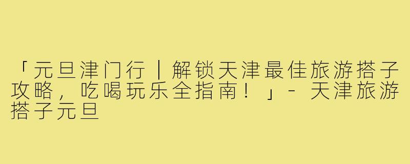 「元旦津门行｜解锁天津最佳旅游搭子攻略，吃喝玩乐全指南！」-天津旅游搭子元旦