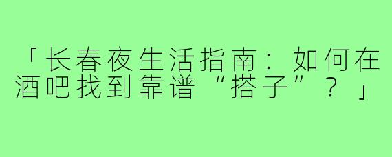 「长春夜生活指南：如何在酒吧找到靠谱“搭子”？」