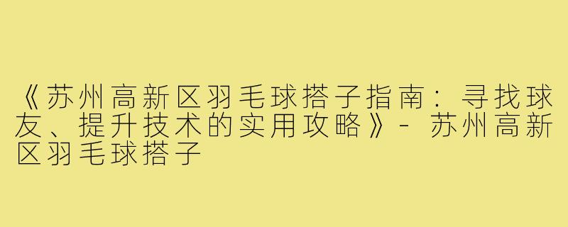 《苏州高新区羽毛球搭子指南：寻找球友、提升技术的实用攻略》-苏州高新区羽毛球搭子