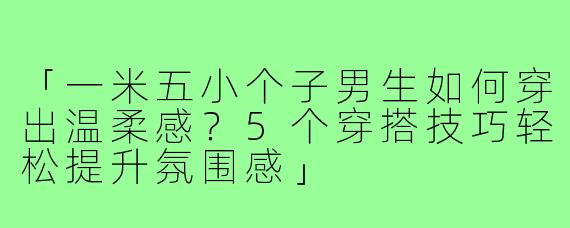 「一米五小个子男生如何穿出温柔感？5个穿搭技巧轻松提升氛围感」