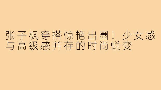 张子枫穿搭惊艳出圈!少女感与高级感并存的时尚蜕变