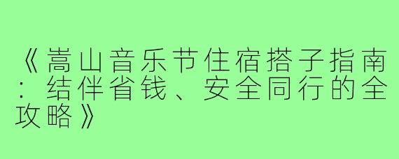 《嵩山音乐节住宿搭子指南：结伴省钱、安全同行的全攻略》