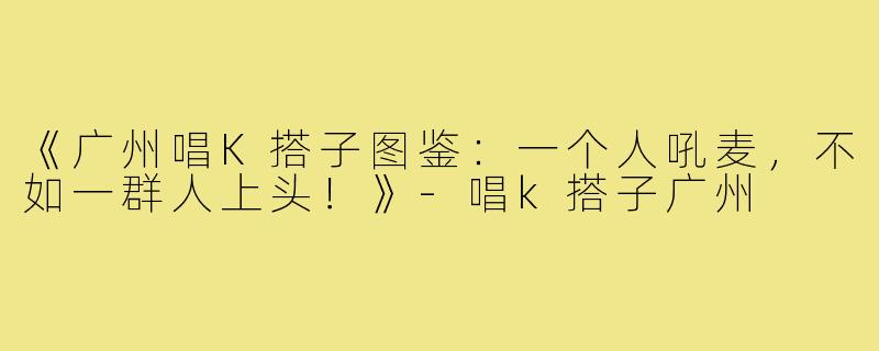《广州唱K搭子图鉴：一个人吼麦，不如一群人上头！》-唱k搭子广州
