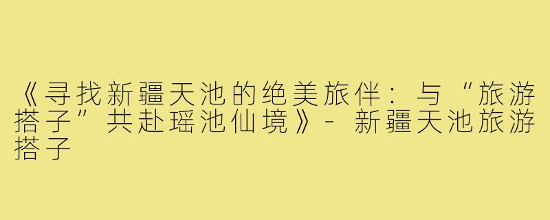 《寻找新疆天池的绝美旅伴：与“旅游搭子”共赴瑶池仙境》