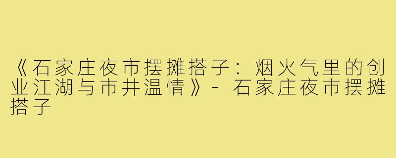 《石家庄夜市摆摊搭子：烟火气里的创业江湖与市井温情》-石家庄夜市摆摊搭子