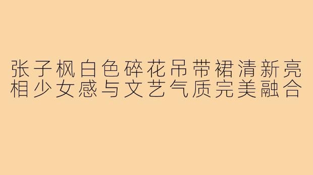 张子枫白色碎花吊带裙清新亮相少女感与文艺气质完美融合