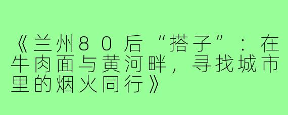《兰州80后“搭子”：在牛肉面与黄河畔，寻找城市里的烟火同行》