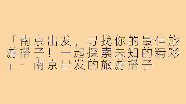 「南京出发，寻找你的最佳旅游搭子！一起探索未知的精彩」-南京出发的旅游搭子
