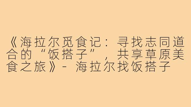《海拉尔觅食记：寻找志同道合的“饭搭子”，共享草原美食之旅》-海拉尔找饭搭子