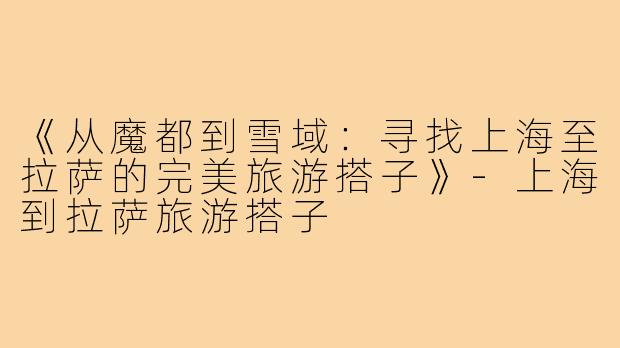 《从魔都到雪域：寻找上海至拉萨的完美旅游搭子》-上海到拉萨旅游搭子