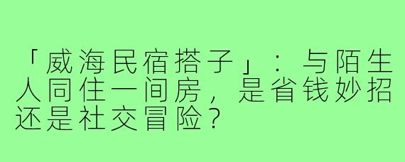 「威海民宿搭子」:与陌生人同住一间房,是省钱妙招还是社交冒险?