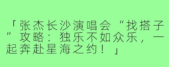 「张杰长沙演唱会“找搭子”攻略:独乐不如众乐,一起奔赴星海之约!」
