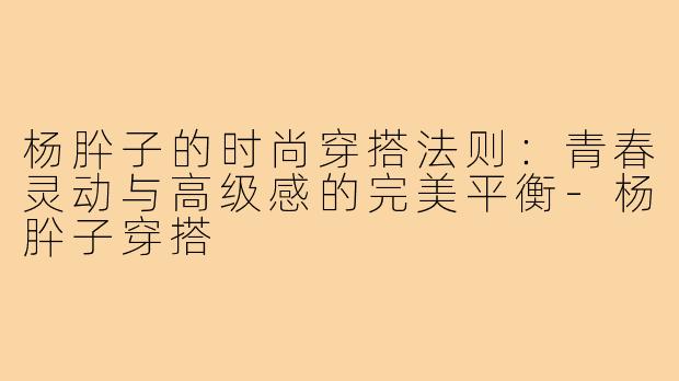 杨肸子的时尚穿搭法则：青春灵动与高级感的完美平衡-杨肸子穿搭