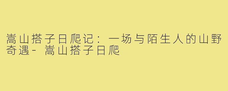嵩山搭子日爬记:一场与陌生人的山野奇遇-嵩山搭子日爬