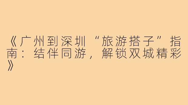 《广州到深圳“旅游搭子”指南:结伴同游,解锁双城精彩》