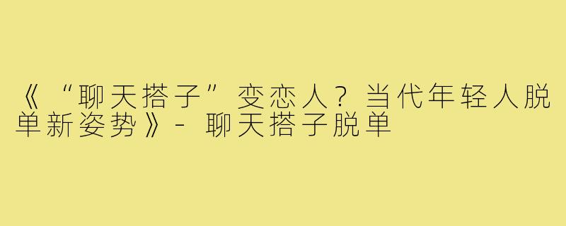 《“聊天搭子”变恋人？当代年轻人脱单新姿势》-聊天搭子脱单