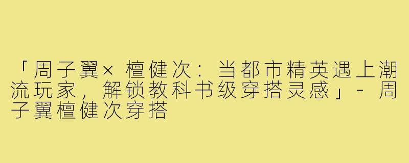 「周子翼×檀健次：当都市精英遇上潮流玩家，解锁教科书级穿搭灵感」