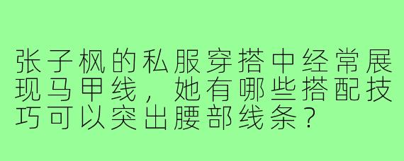 张子枫的私服穿搭中经常展现马甲线，她有哪些搭配技巧可以突出腰部线条？