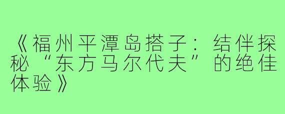 《福州平潭岛搭子：结伴探秘“东方马尔代夫”的绝佳体验》