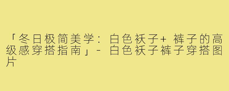 「冬日极简美学：白色袄子+裤子的高级感穿搭指南」-白色袄子裤子穿搭图片