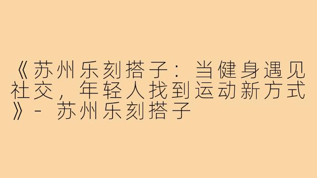 《苏州乐刻搭子:当健身遇见社交,年轻人找到运动新方式》-苏州乐刻搭子