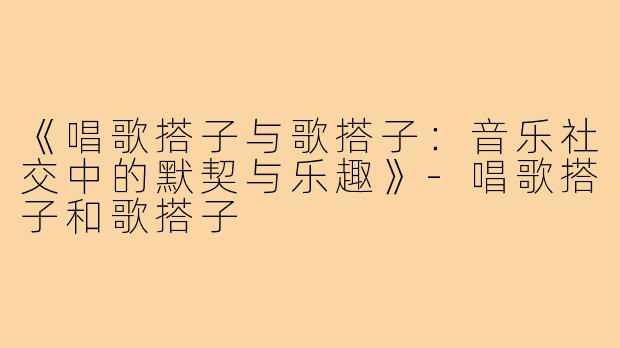 《唱歌搭子与歌搭子：音乐社交中的默契与乐趣》-唱歌搭子和歌搭子