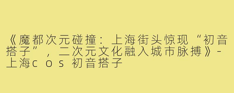 《魔都次元碰撞:上海街头惊现“初音搭子”,二次元文化融入城市脉搏》-上海cos初音搭子