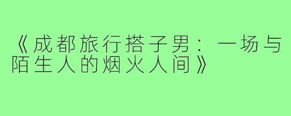 《成都旅行搭子男：一场与陌生人的烟火人间》