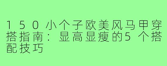 150小个子欧美风马甲穿搭指南：显高显瘦的5个搭配技巧