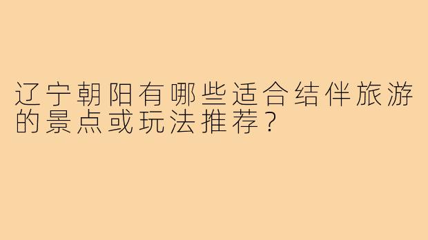 辽宁朝阳有哪些适合结伴旅游的景点或玩法推荐?