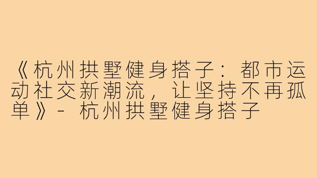 《杭州拱墅健身搭子:都市运动社交新潮流,让坚持不再孤单》-杭州拱墅健身搭子