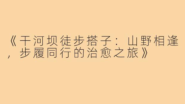 《干河坝徒步搭子：山野相逢，步履同行的治愈之旅》