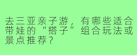 去三亚亲子游，有哪些适合带娃的“搭子”组合玩法或景点推荐？