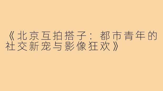 《北京互拍搭子：都市青年的社交新宠与影像狂欢》