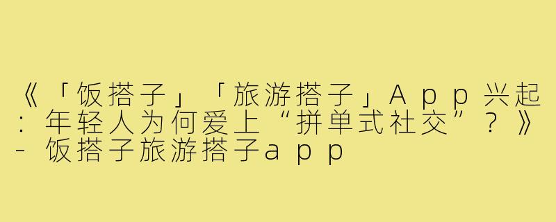 《「饭搭子」「旅游搭子」App兴起：年轻人为何爱上“拼单式社交”？》