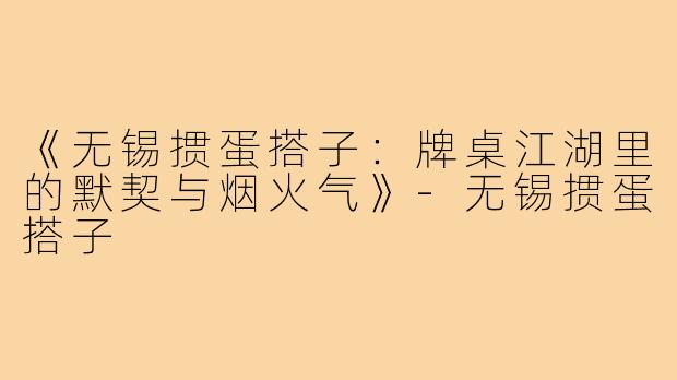 《无锡掼蛋搭子：牌桌江湖里的默契与烟火气》-无锡掼蛋搭子