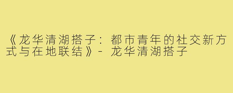 《龙华清湖搭子:都市青年的社交新方式与在地联结》-龙华清湖搭子