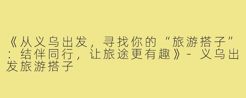 《从义乌出发，寻找你的“旅游搭子”：结伴同行，让旅途更有趣》-义乌出发旅游搭子