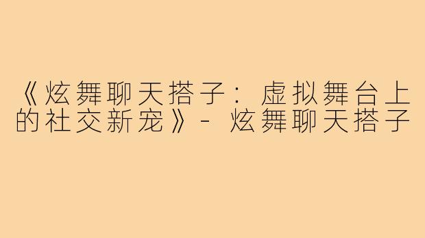 《炫舞聊天搭子：虚拟舞台上的社交新宠》