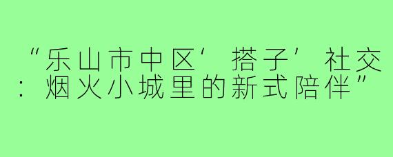 “乐山市中区‘搭子’社交:烟火小城里的新式陪伴”