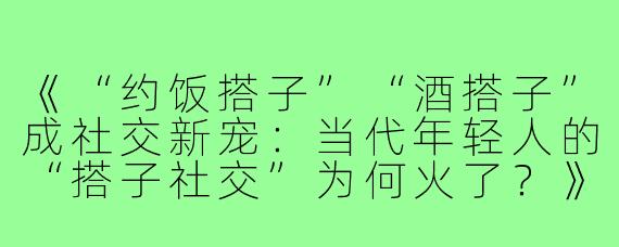 《“约饭搭子”“酒搭子”成社交新宠：当代年轻人的“搭子社交”为何火了？》